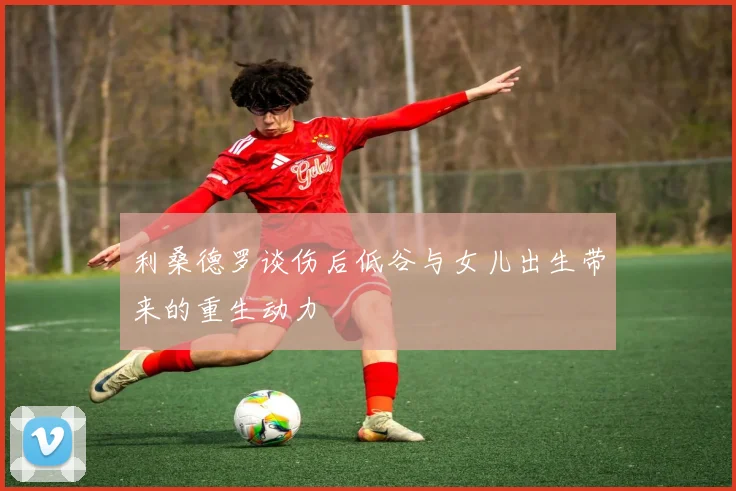 利桑德罗谈伤后低谷与女儿出生带来的重生动力