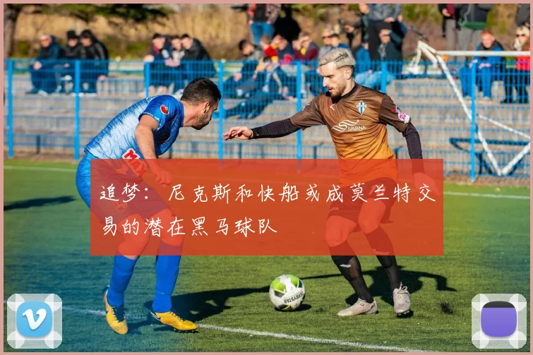 追梦：尼克斯和快船或成莫兰特交易的潜在黑马球队