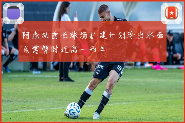 阿森纳酋长球场扩建计划浮出水面或需暂时迁离一两年