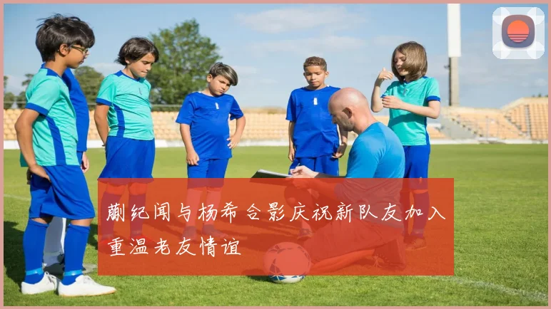 蒯纪闻与杨希合影庆祝新队友加入重温老友情谊