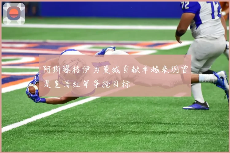 阿斯曝格伊为曼城贡献卓越表现曾是皇马红军争抢目标