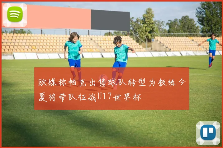 欧媒称帕克出售球队转型为教练今夏将带队征战U17世界杯