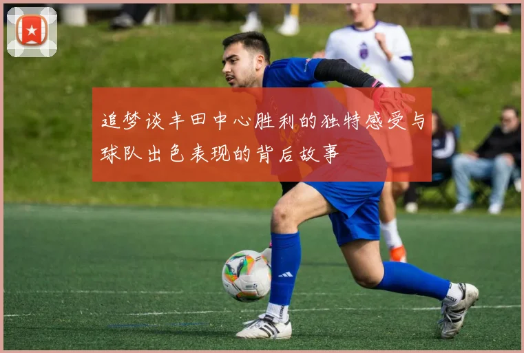 追梦谈丰田中心胜利的独特感受与球队出色表现的背后故事