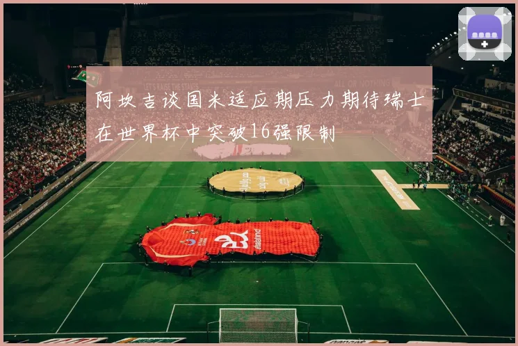 阿坎吉谈国米适应期压力期待瑞士在世界杯中突破16强限制
